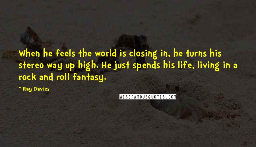 Ray Davies Quotes: When he feels the world is closing in, he turns his stereo way up high. He just spends his life, living in a rock and roll fantasy.