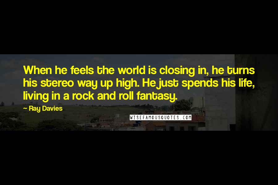 Ray Davies Quotes: When he feels the world is closing in, he turns his stereo way up high. He just spends his life, living in a rock and roll fantasy.