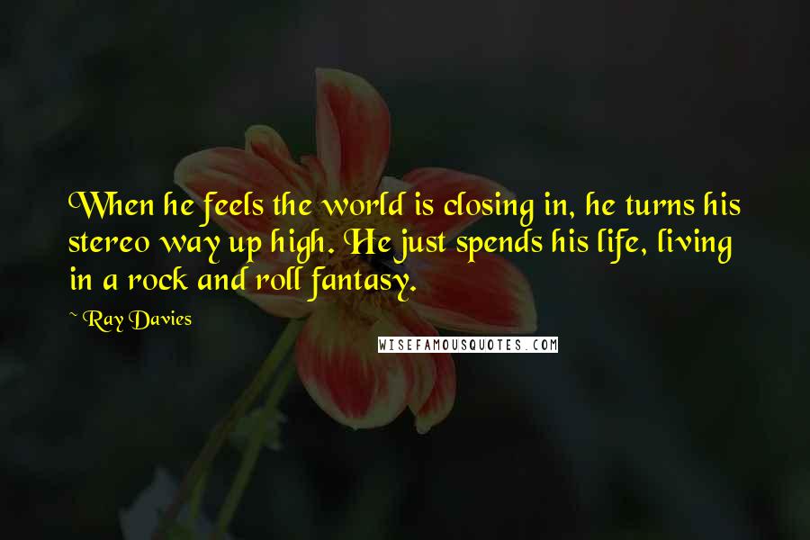 Ray Davies Quotes: When he feels the world is closing in, he turns his stereo way up high. He just spends his life, living in a rock and roll fantasy.