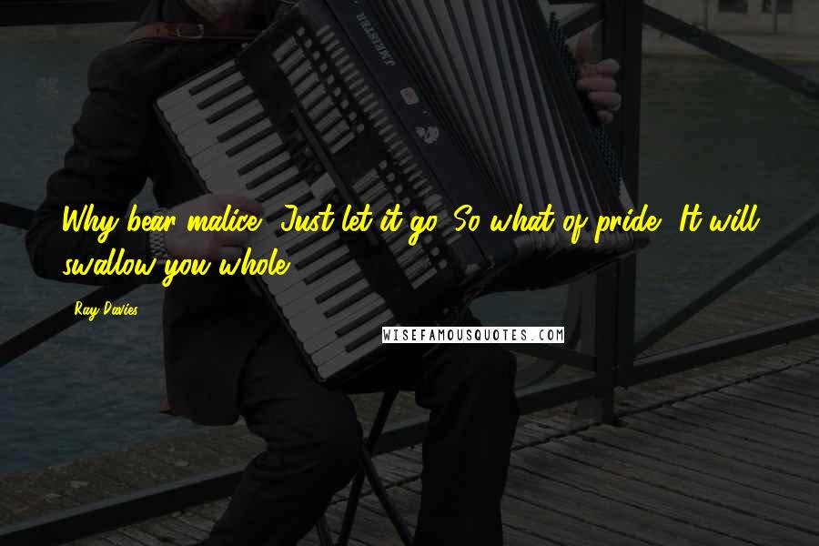 Ray Davies Quotes: Why bear malice? Just let it go. So what of pride? It will swallow you whole.