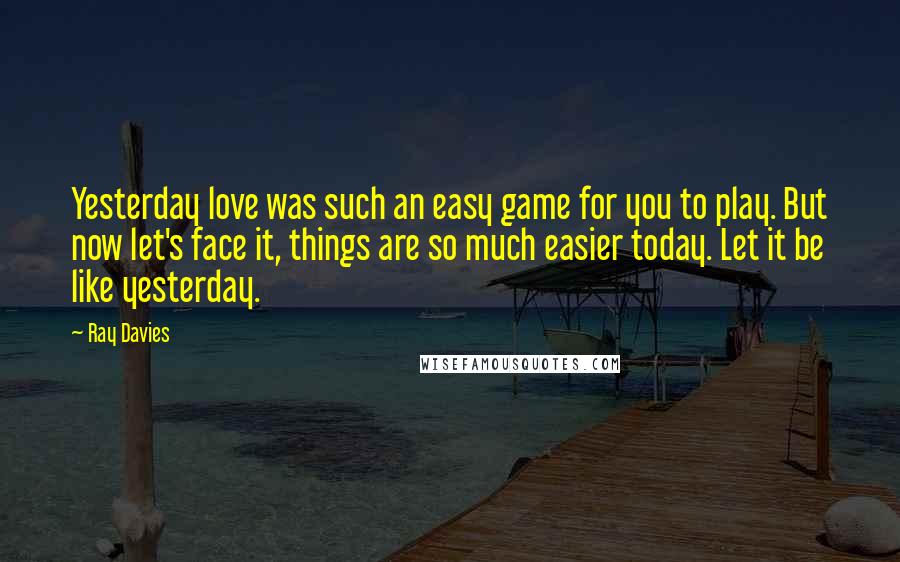 Ray Davies Quotes: Yesterday love was such an easy game for you to play. But now let's face it, things are so much easier today. Let it be like yesterday.