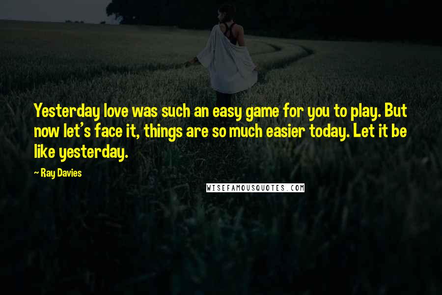 Ray Davies Quotes: Yesterday love was such an easy game for you to play. But now let's face it, things are so much easier today. Let it be like yesterday.