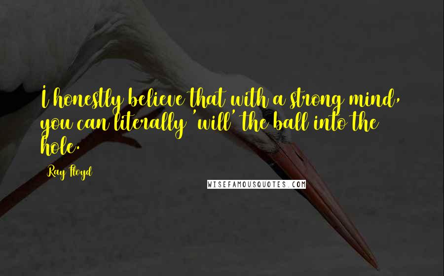 Ray Floyd Quotes: I honestly believe that with a strong mind, you can literally 'will' the ball into the hole.