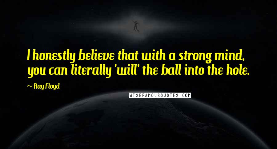 Ray Floyd Quotes: I honestly believe that with a strong mind, you can literally 'will' the ball into the hole.
