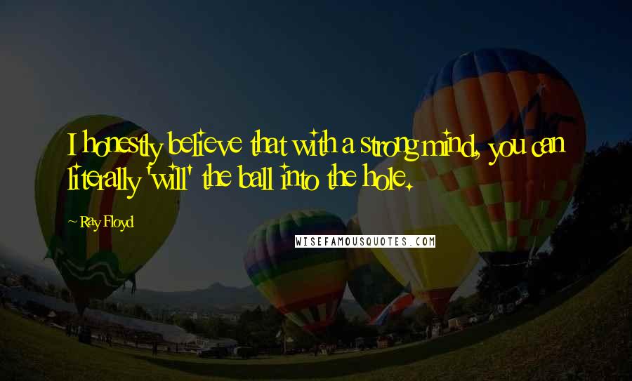 Ray Floyd Quotes: I honestly believe that with a strong mind, you can literally 'will' the ball into the hole.