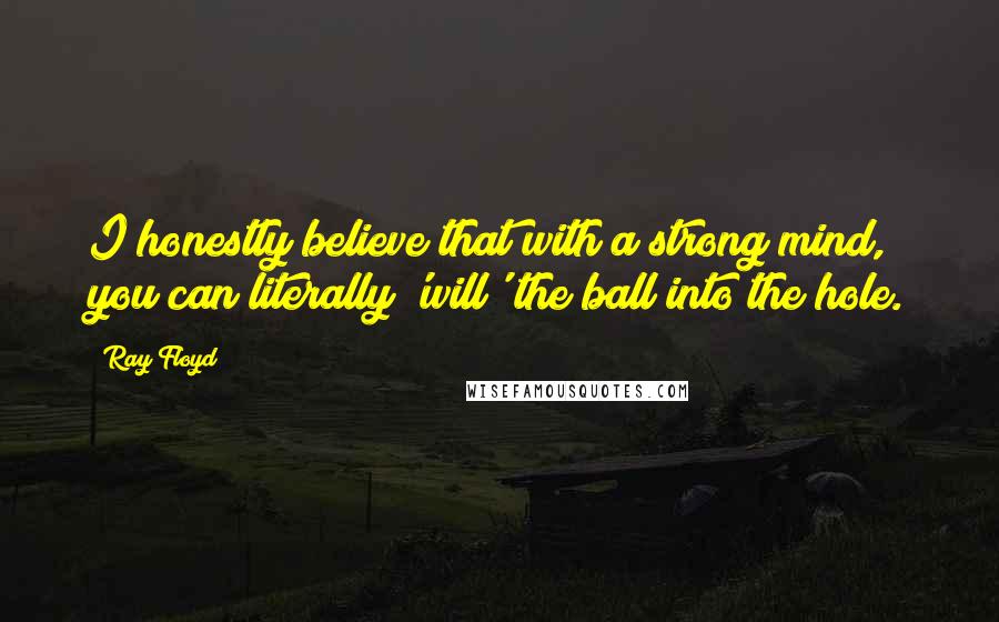 Ray Floyd Quotes: I honestly believe that with a strong mind, you can literally 'will' the ball into the hole.
