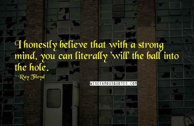 Ray Floyd Quotes: I honestly believe that with a strong mind, you can literally 'will' the ball into the hole.