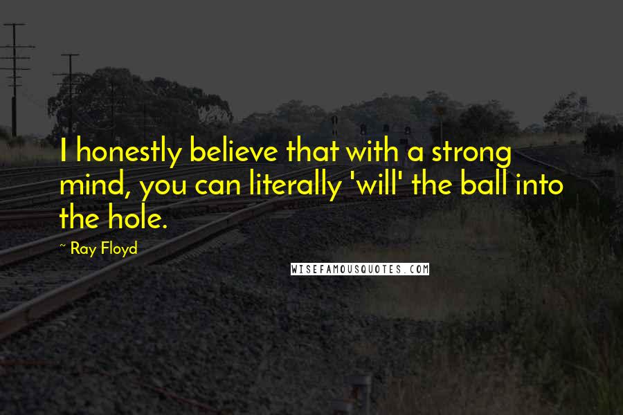Ray Floyd Quotes: I honestly believe that with a strong mind, you can literally 'will' the ball into the hole.