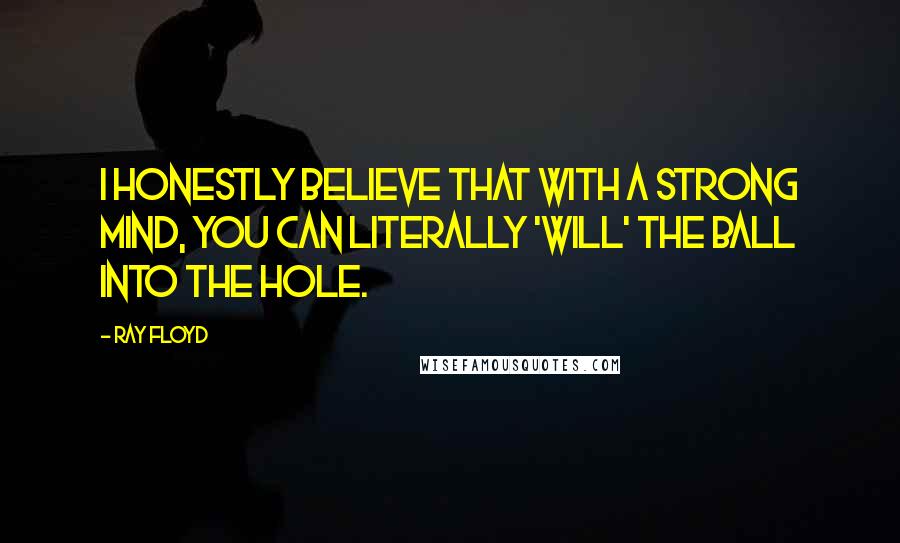 Ray Floyd Quotes: I honestly believe that with a strong mind, you can literally 'will' the ball into the hole.
