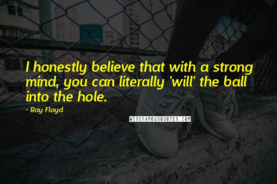 Ray Floyd Quotes: I honestly believe that with a strong mind, you can literally 'will' the ball into the hole.