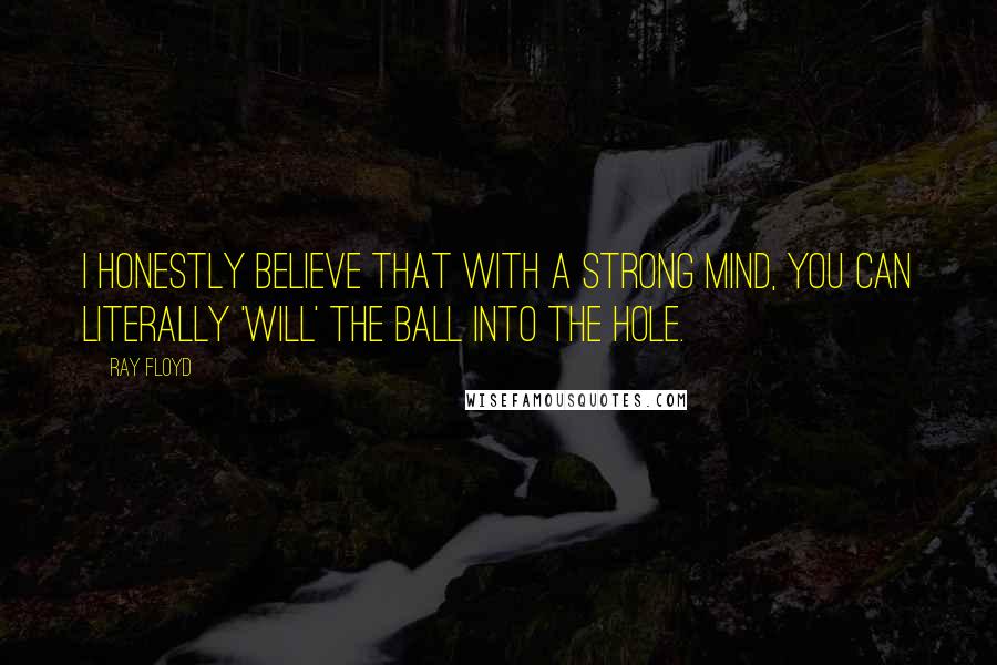 Ray Floyd Quotes: I honestly believe that with a strong mind, you can literally 'will' the ball into the hole.