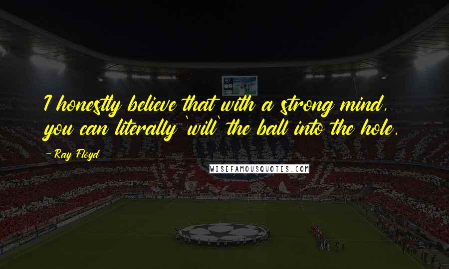 Ray Floyd Quotes: I honestly believe that with a strong mind, you can literally 'will' the ball into the hole.
