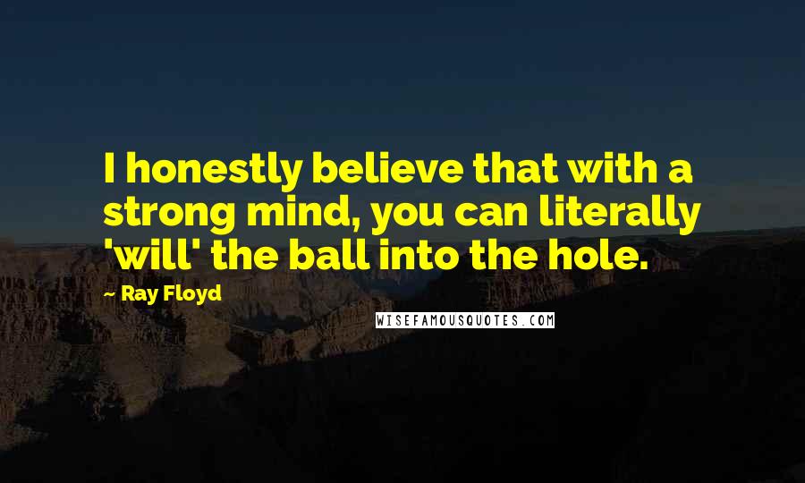 Ray Floyd Quotes: I honestly believe that with a strong mind, you can literally 'will' the ball into the hole.