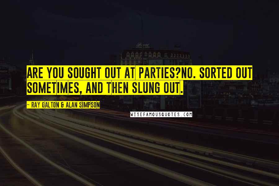 Ray Galton & Alan Simpson Quotes: Are you sought out at parties?No. Sorted out sometimes, and then slung out.