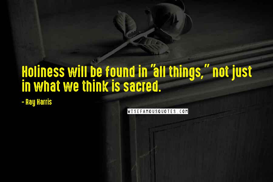 Ray Harris Quotes: Holiness will be found in "all things," not just in what we think is sacred.