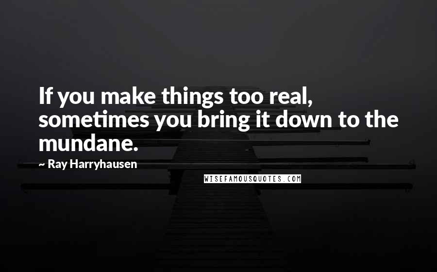 Ray Harryhausen Quotes: If you make things too real, sometimes you bring it down to the mundane.