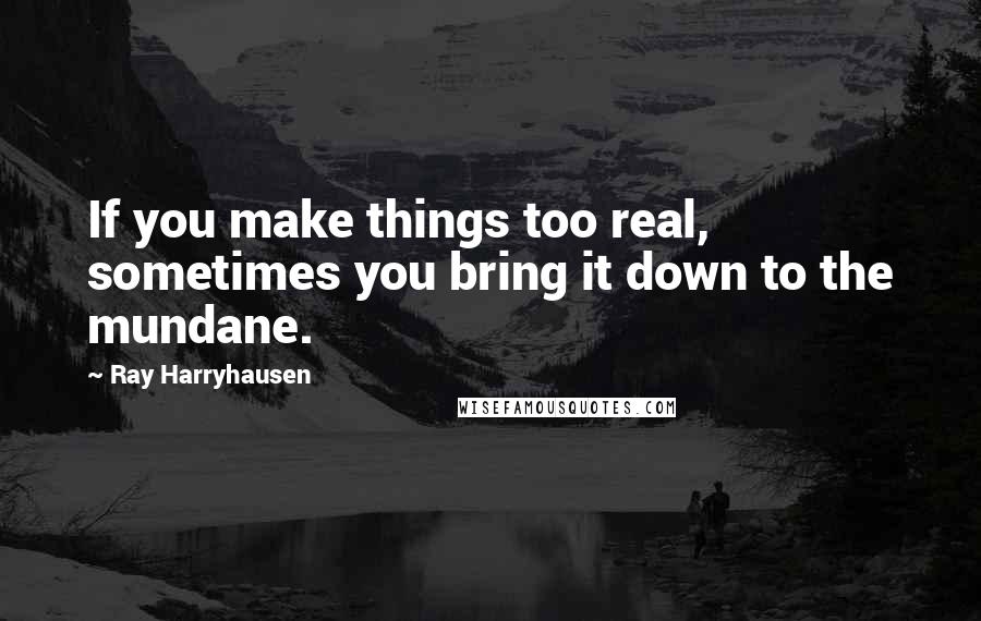 Ray Harryhausen Quotes: If you make things too real, sometimes you bring it down to the mundane.