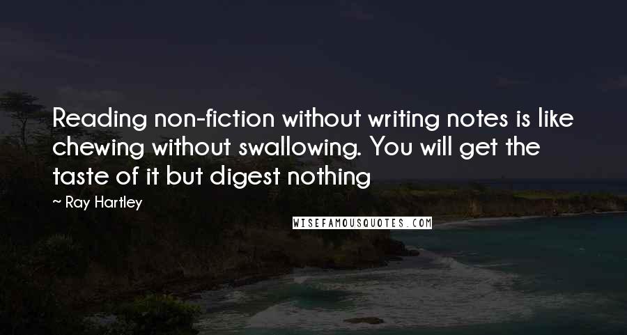 Ray Hartley Quotes: Reading non-fiction without writing notes is like chewing without swallowing. You will get the taste of it but digest nothing