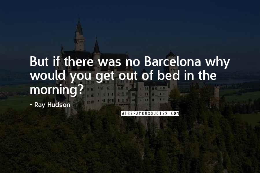 Ray Hudson Quotes: But if there was no Barcelona why would you get out of bed in the morning?