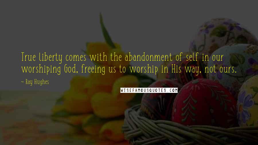 Ray Hughes Quotes: True liberty comes with the abandonment of self in our worshiping God, freeing us to worship in His way, not ours.