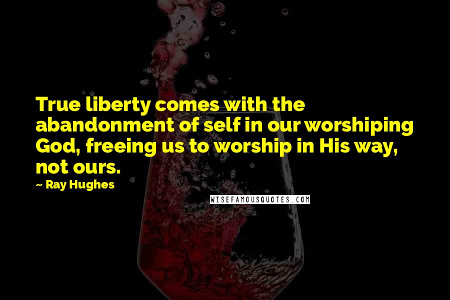 Ray Hughes Quotes: True liberty comes with the abandonment of self in our worshiping God, freeing us to worship in His way, not ours.