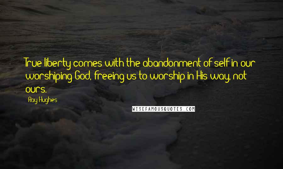 Ray Hughes Quotes: True liberty comes with the abandonment of self in our worshiping God, freeing us to worship in His way, not ours.