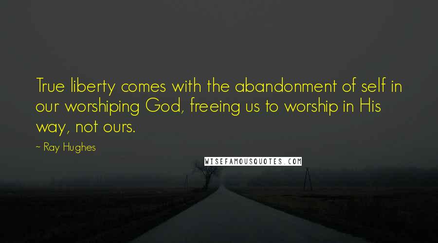 Ray Hughes Quotes: True liberty comes with the abandonment of self in our worshiping God, freeing us to worship in His way, not ours.