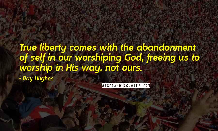 Ray Hughes Quotes: True liberty comes with the abandonment of self in our worshiping God, freeing us to worship in His way, not ours.