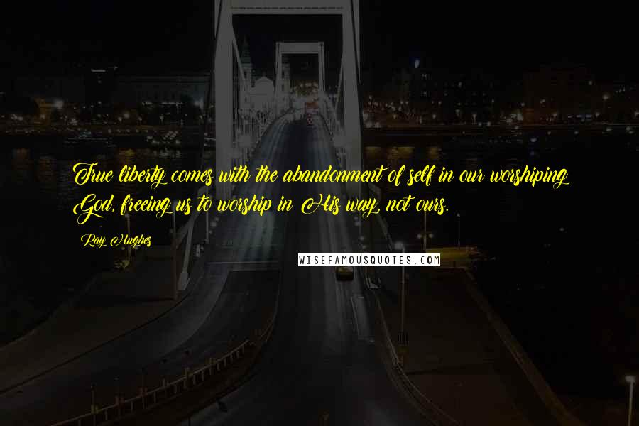 Ray Hughes Quotes: True liberty comes with the abandonment of self in our worshiping God, freeing us to worship in His way, not ours.