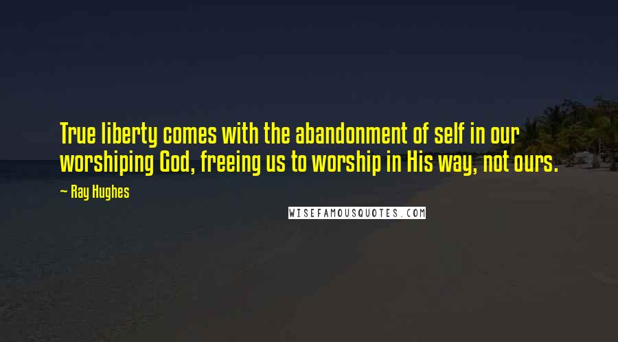 Ray Hughes Quotes: True liberty comes with the abandonment of self in our worshiping God, freeing us to worship in His way, not ours.