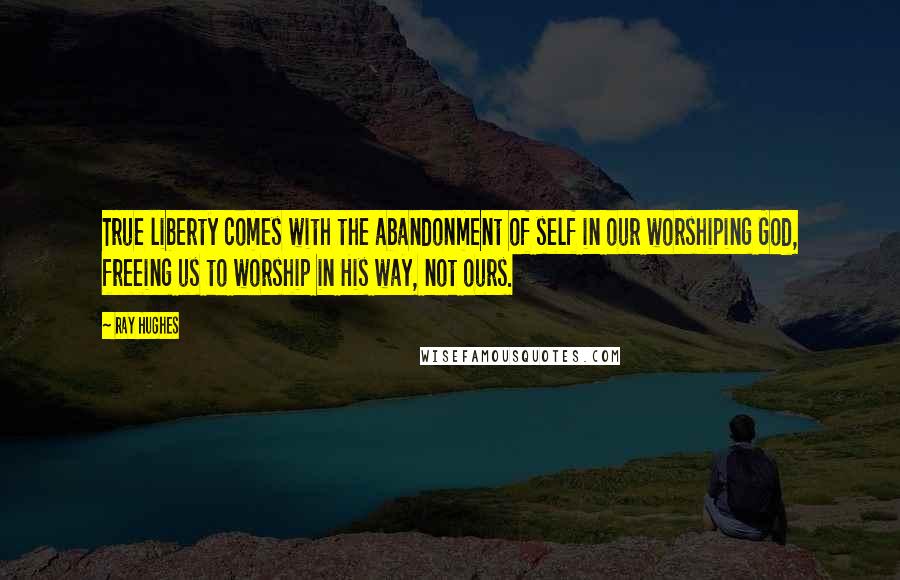 Ray Hughes Quotes: True liberty comes with the abandonment of self in our worshiping God, freeing us to worship in His way, not ours.