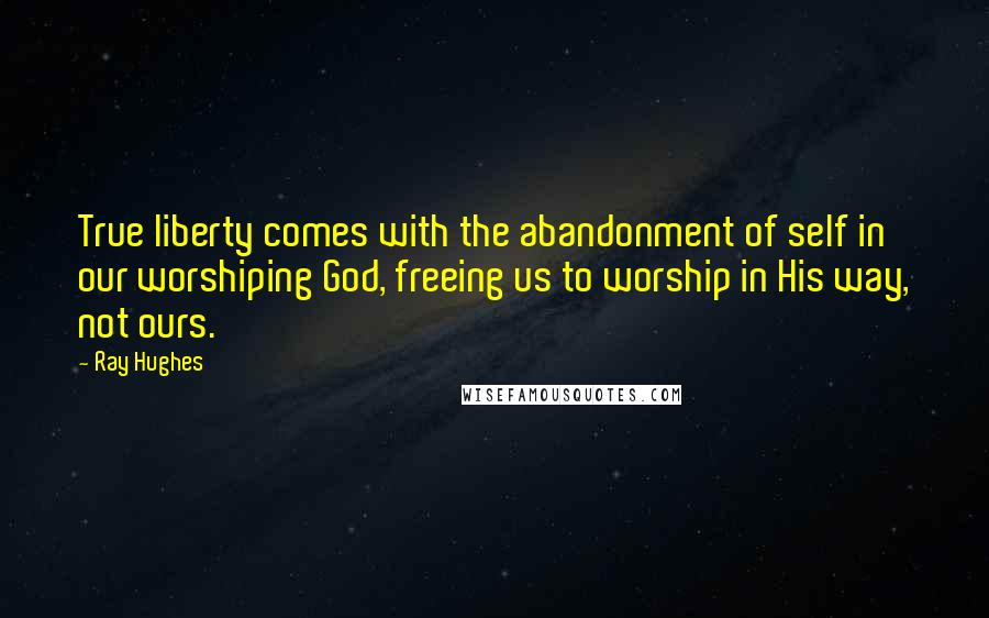 Ray Hughes Quotes: True liberty comes with the abandonment of self in our worshiping God, freeing us to worship in His way, not ours.