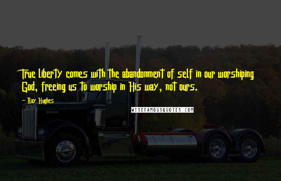 Ray Hughes Quotes: True liberty comes with the abandonment of self in our worshiping God, freeing us to worship in His way, not ours.