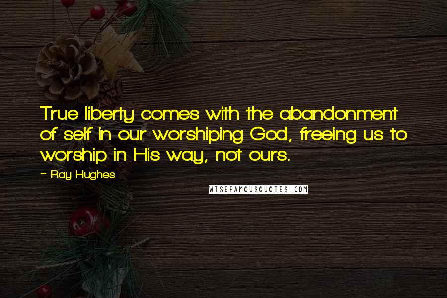 Ray Hughes Quotes: True liberty comes with the abandonment of self in our worshiping God, freeing us to worship in His way, not ours.