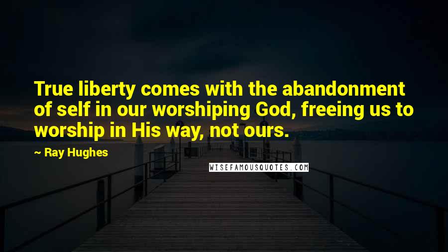 Ray Hughes Quotes: True liberty comes with the abandonment of self in our worshiping God, freeing us to worship in His way, not ours.