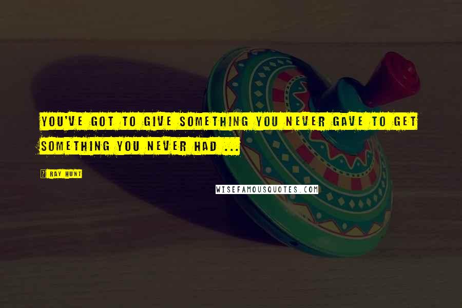 Ray Hunt Quotes: You've got to give something you never gave to get something you never had ...