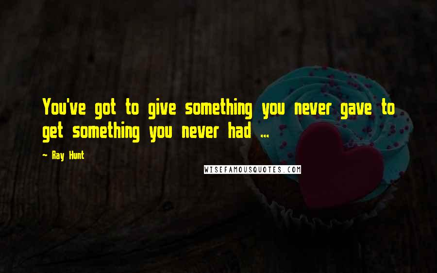 Ray Hunt Quotes: You've got to give something you never gave to get something you never had ...