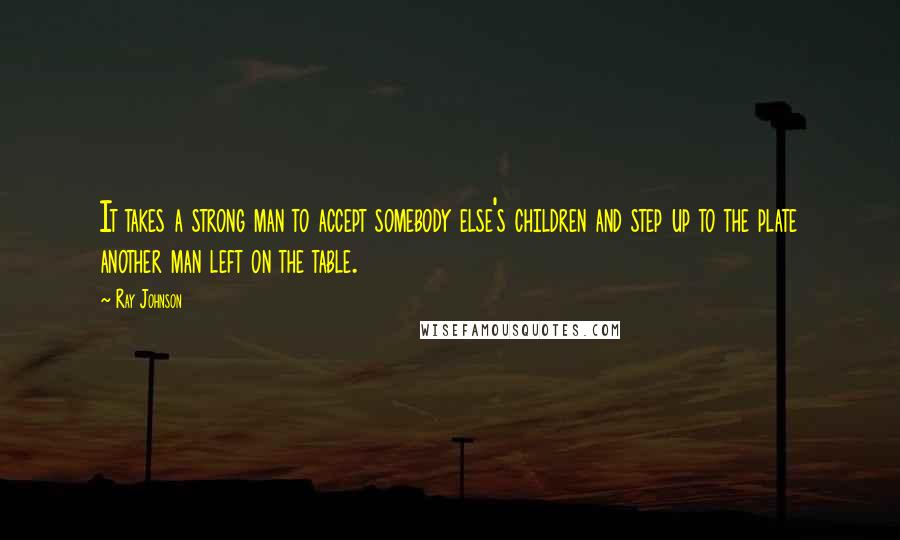 Ray Johnson Quotes: It takes a strong man to accept somebody else's children and step up to the plate another man left on the table.