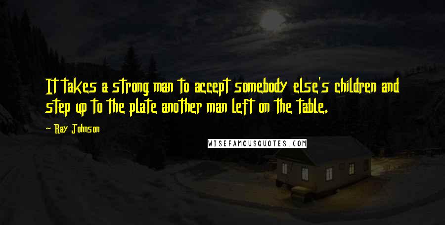 Ray Johnson Quotes: It takes a strong man to accept somebody else's children and step up to the plate another man left on the table.