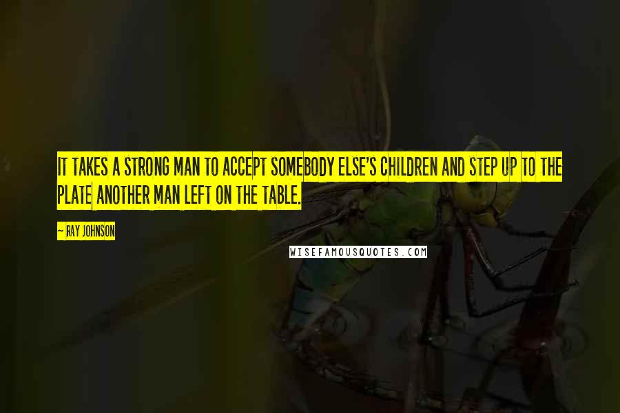 Ray Johnson Quotes: It takes a strong man to accept somebody else's children and step up to the plate another man left on the table.