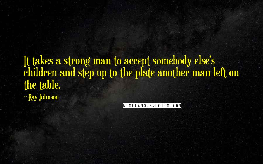 Ray Johnson Quotes: It takes a strong man to accept somebody else's children and step up to the plate another man left on the table.