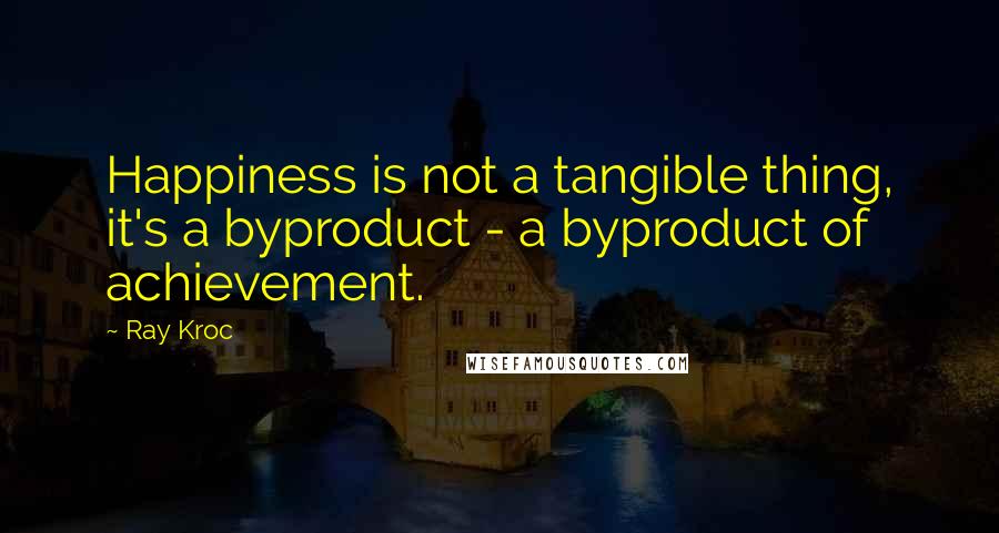 Ray Kroc Quotes: Happiness is not a tangible thing, it's a byproduct - a byproduct of achievement.