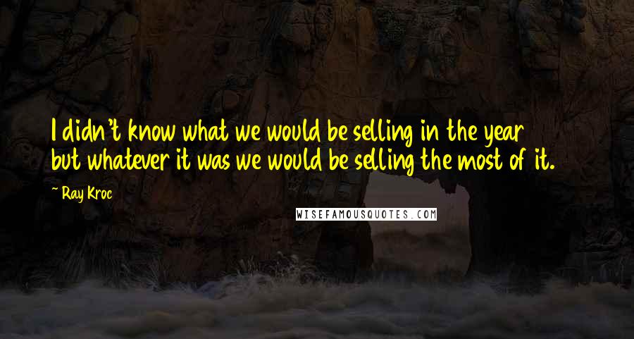 Ray Kroc Quotes: I didn't know what we would be selling in the year 2000 but whatever it was we would be selling the most of it.