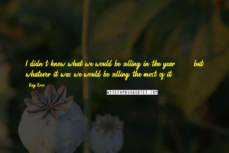 Ray Kroc Quotes: I didn't know what we would be selling in the year 2000 but whatever it was we would be selling the most of it.