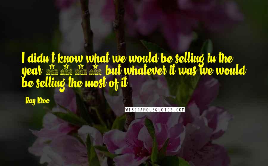 Ray Kroc Quotes: I didn't know what we would be selling in the year 2000 but whatever it was we would be selling the most of it.