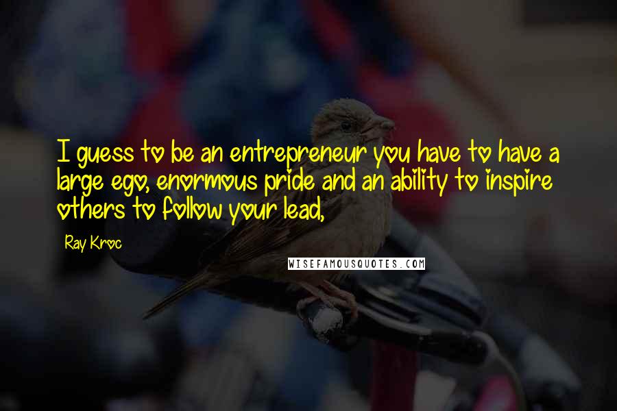 Ray Kroc Quotes: I guess to be an entrepreneur you have to have a large ego, enormous pride and an ability to inspire others to follow your lead,