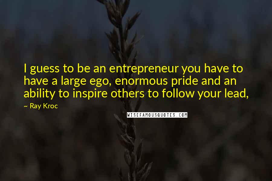 Ray Kroc Quotes: I guess to be an entrepreneur you have to have a large ego, enormous pride and an ability to inspire others to follow your lead,