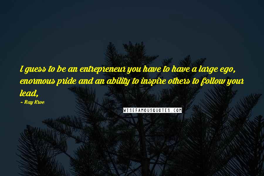 Ray Kroc Quotes: I guess to be an entrepreneur you have to have a large ego, enormous pride and an ability to inspire others to follow your lead,