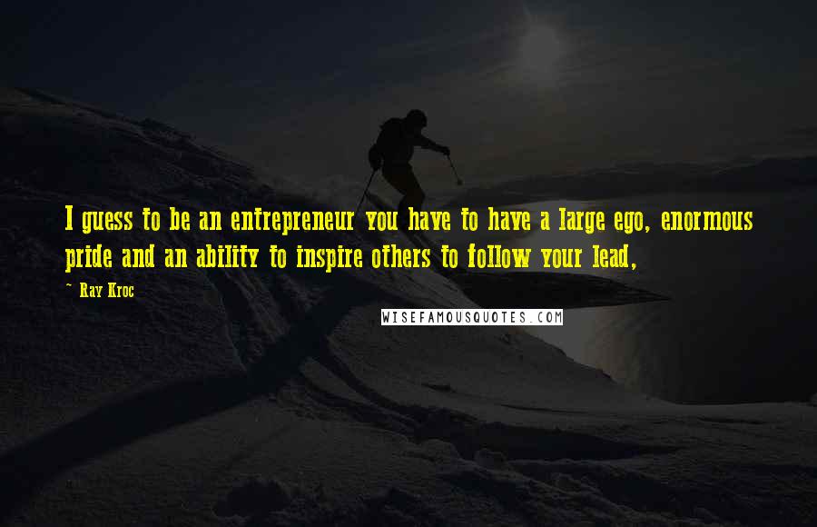 Ray Kroc Quotes: I guess to be an entrepreneur you have to have a large ego, enormous pride and an ability to inspire others to follow your lead,