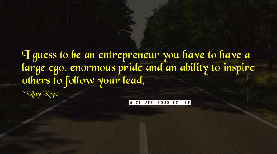 Ray Kroc Quotes: I guess to be an entrepreneur you have to have a large ego, enormous pride and an ability to inspire others to follow your lead,